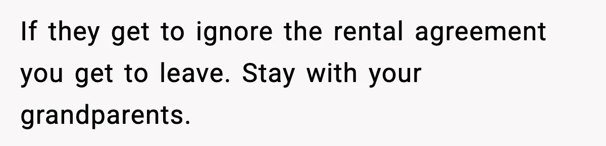 If they get to ignore the rental agreement you get to leave. Stay with your grandparents.