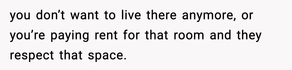 you don’t want to live there anymore, or you’re paying rent for that room and they respect that space.