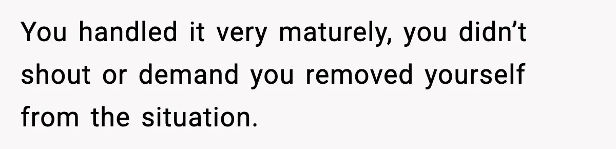 You handled it very maturely, you didn’t shout or demand you removed yourself from the situation.