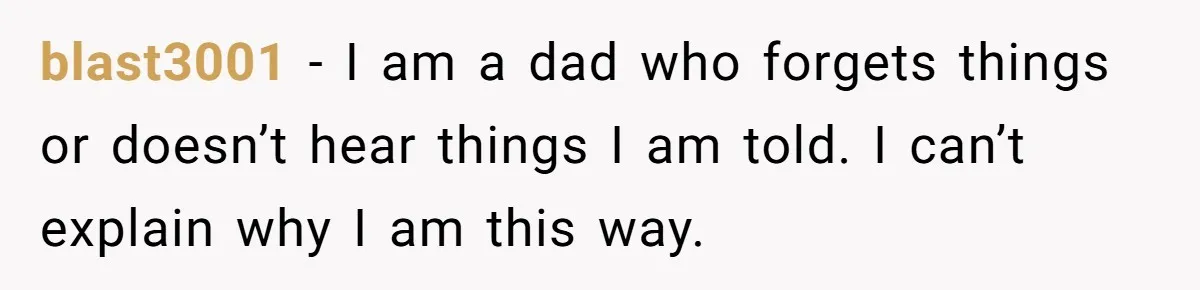 blast3001 − I am a dad who forgets things or doesn’t hear things I am told. I can’t explain why I am this way.