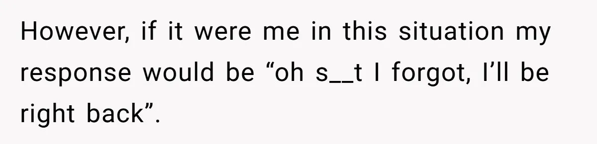 However, if it were me in this situation my response would be “oh s__t I forgot, I’ll be right back”.