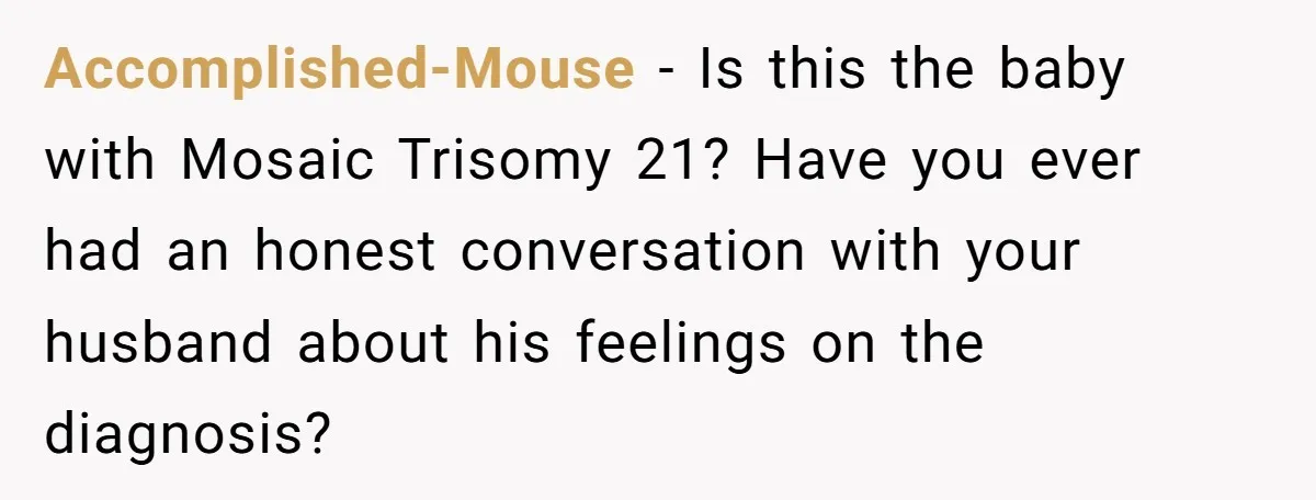 Accomplished-Mouse − Is this the baby with Mosaic Trisomy 21? Have you ever had an honest conversation with your husband about his feelings on the diagnosis?