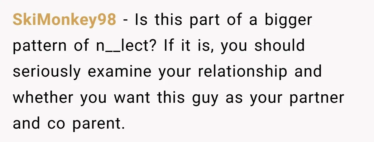 SkiMonkey98 − Is this part of a bigger pattern of n__lect? If it is, you should seriously examine your relationship and whether you want this guy as your partner and...