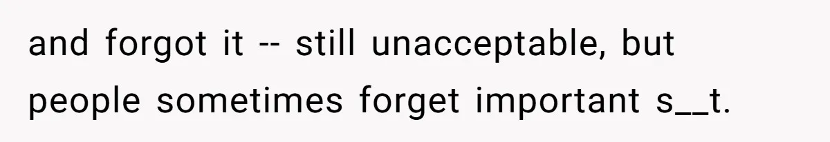 and forgot it -- still unacceptable, but people sometimes forget important s__t.
