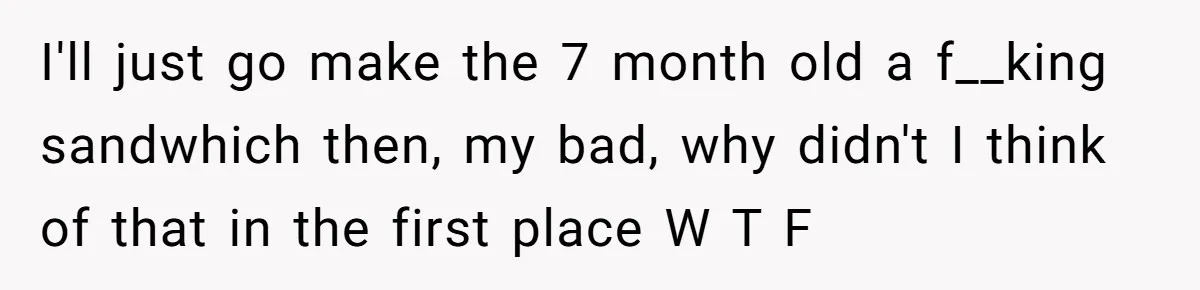 I'll just go make the 7 month old a f__king sandwhich then, my bad, why didn't I think of that in the first place W T F