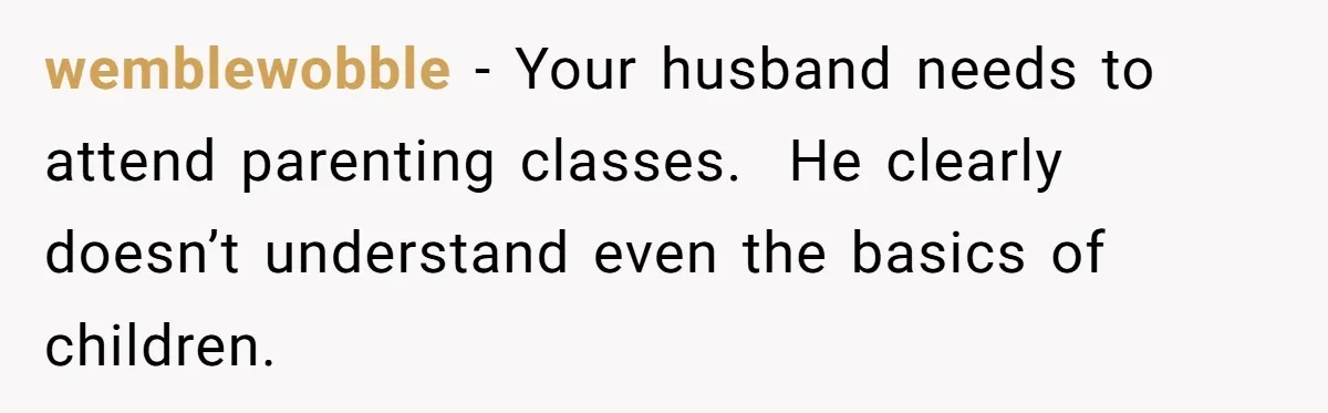 wemblewobble − Your husband needs to attend parenting classes.  He clearly doesn’t understand even the basics of children.