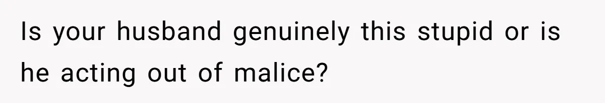 Is your husband genuinely this stupid or is he acting out of malice?