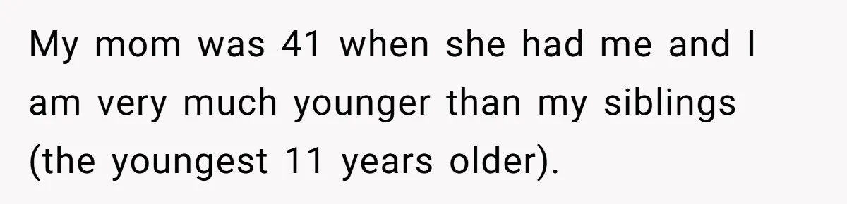 My mom was 41 when she had me and I am very much younger than my siblings (the youngest 11 years older).