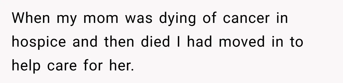 When my mom was dying of cancer in hospice and then died I had moved in to help care for her.