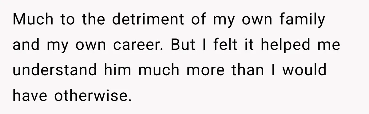 Much to the detriment of my own family and my own career. But I felt it helped me understand him much more than I would have otherwise.