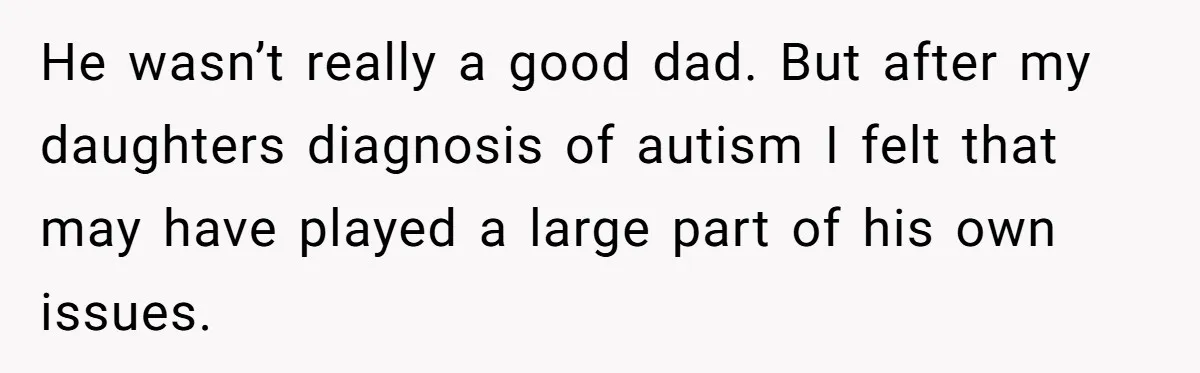 He wasn’t really a good dad. But after my daughters diagnosis of autism I felt that may have played a large part of his own issues.