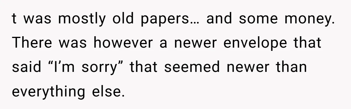 t was mostly old papers… and some money. There was however a newer envelope that said “I’m sorry” that seemed newer than everything else.