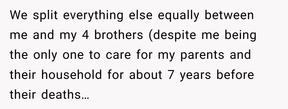 We split everything else equally between me and my 4 brothers (despite me being the only one to care for my parents and their household for about 7 years before...