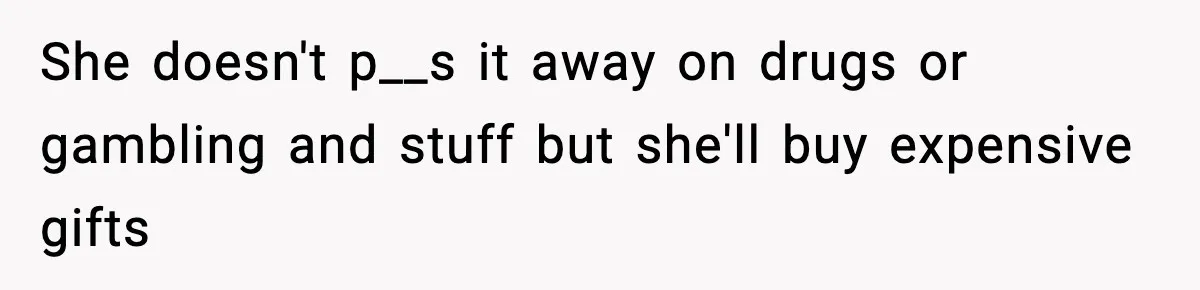 She doesn't p__s it away on drugs or gambling and stuff but she'll buy expensive gifts
