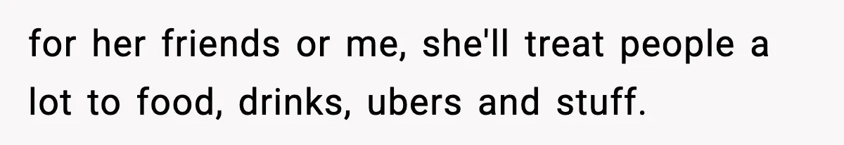 for her friends or me, she'll treat people a lot to food, drinks, ubers and stuff.