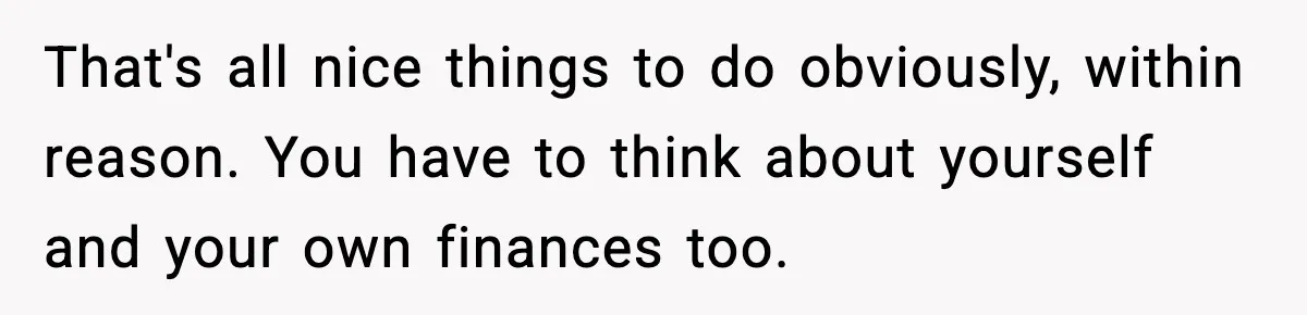 That's all nice things to do obviously, within reason. You have to think about yourself and your own finances too.