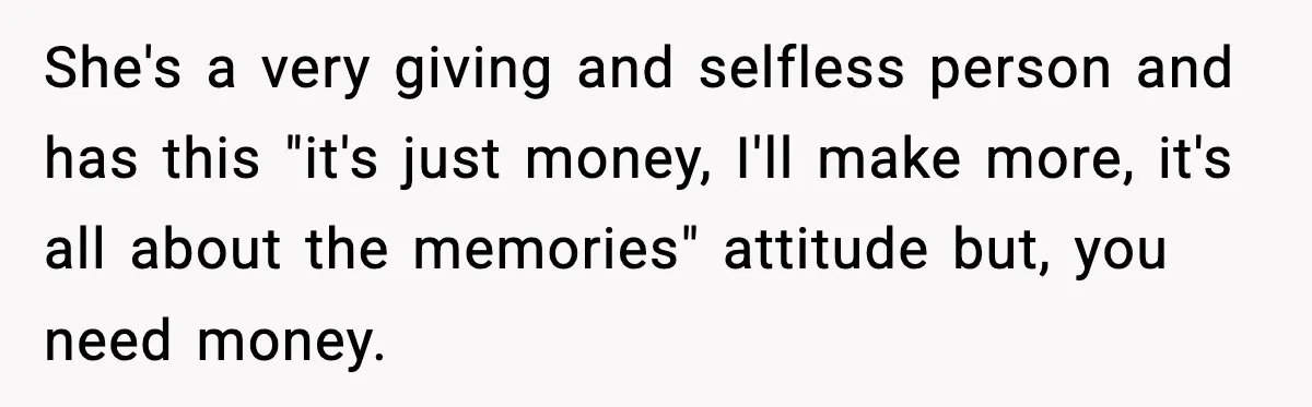 She's a very giving and selfless person and has this "it's just money, I'll make more, it's all about the memories" attitude but, you need money.