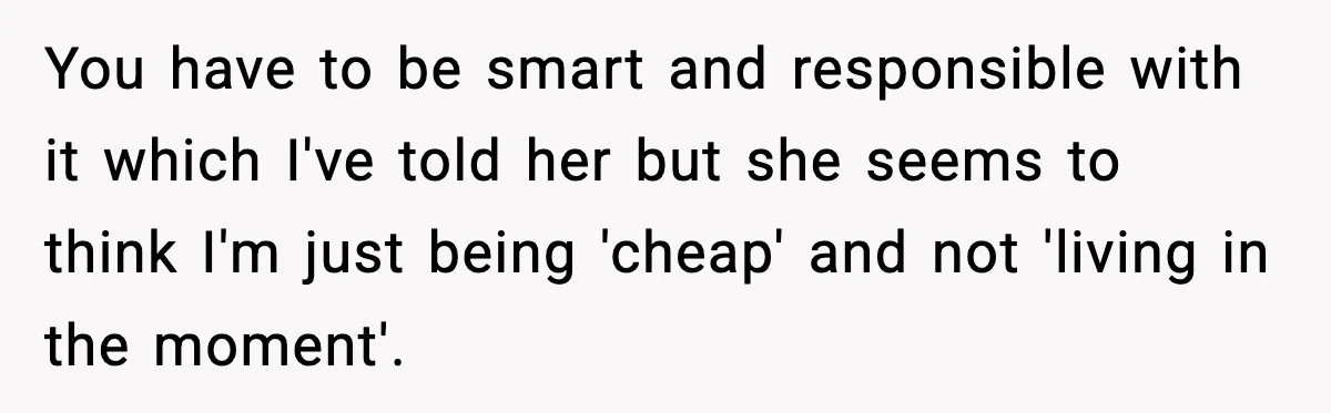 You have to be smart and responsible with it which I've told her but she seems to think I'm just being 'cheap' and not 'living in the moment'.