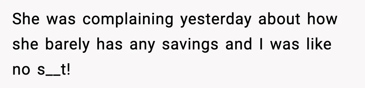 She was complaining yesterday about how she barely has any savings and I was like no s__t!