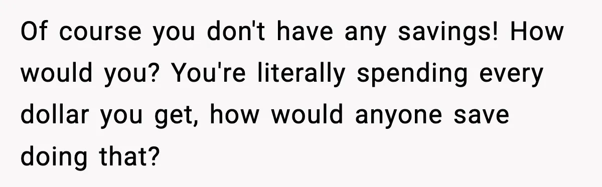 Of course you don't have any savings! How would you? You're literally spending every dollar you get, how would anyone save doing that?
