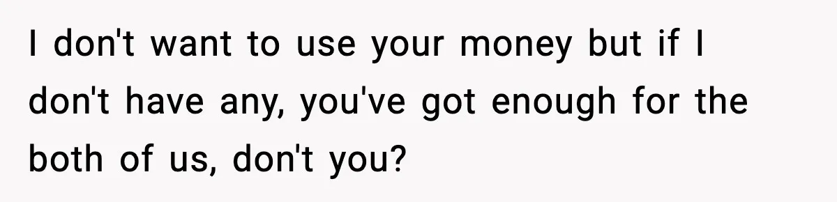 I don't want to use your money but if I don't have any, you've got enough for the both of us, don't you?