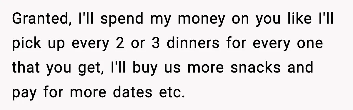 Granted, I'll spend my money on you like I'll pick up every 2 or 3 dinners for every one that you get, I'll buy us more snacks and pay for...