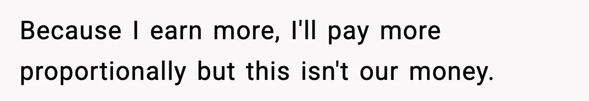 Because I earn more, I'll pay more proportionally but this isn't our money.