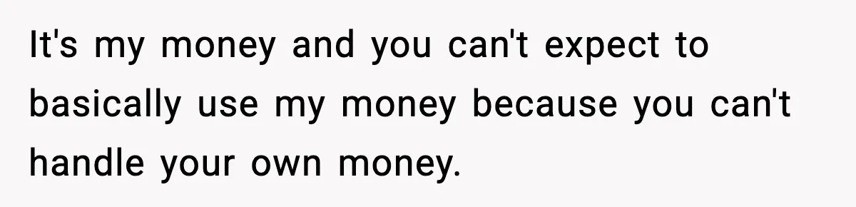 It's my money and you can't expect to basically use my money because you can't handle your own money.