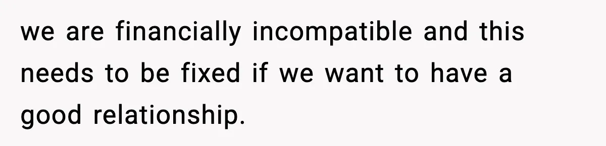 we are financially incompatible and this needs to be fixed if we want to have a good relationship.