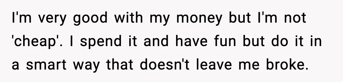 I'm very good with my money but I'm not 'cheap'. I spend it and have fun but do it in a smart way that doesn't leave me broke.