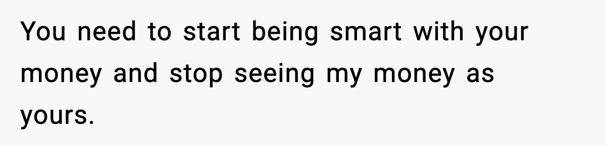 You need to start being smart with your money and stop seeing my money as yours.