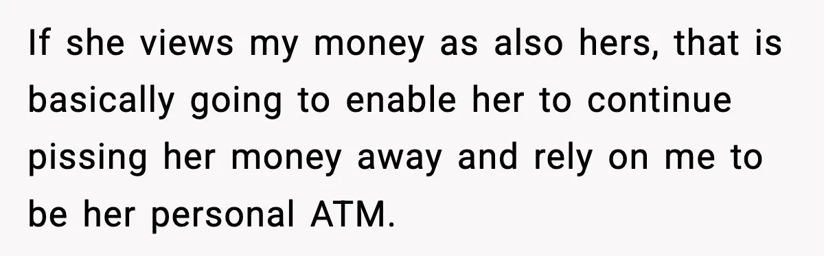 If she views my money as also hers, that is basically going to enable her to continue pissing her money away and rely on me to be her personal ATM.