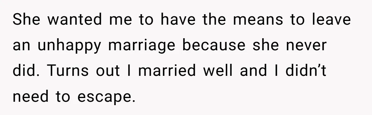 She wanted me to have the means to leave an unhappy marriage because she never did. Turns out I married well and I didn’t need to escape.