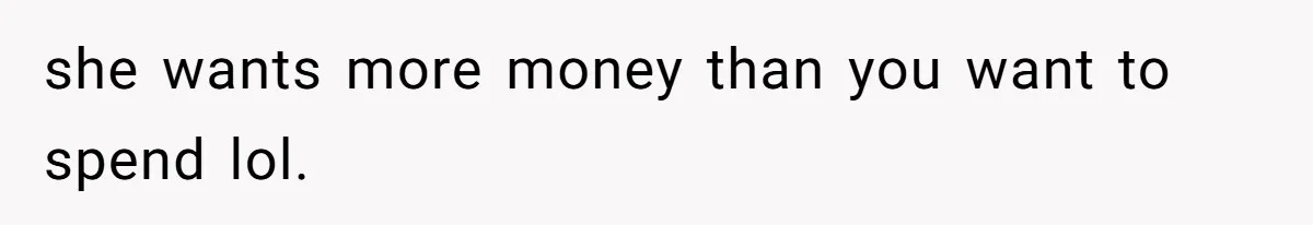 she wants more money than you want to spend lol.