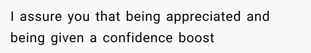 I assure you that being appreciated and being given a confidence boost