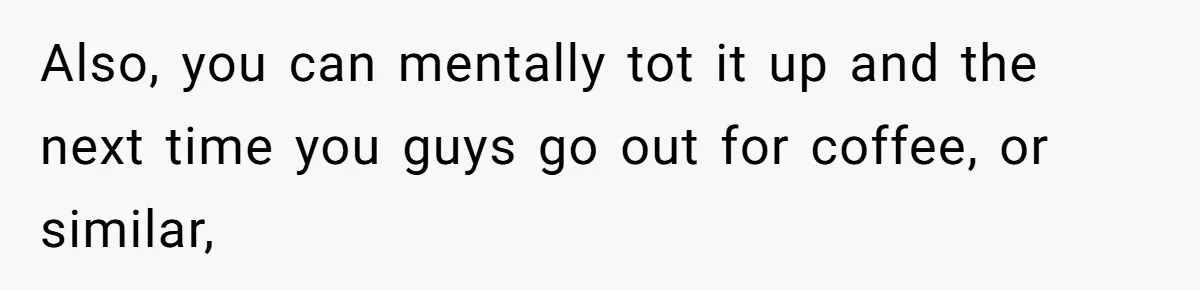 Also, you can mentally tot it up and the next time you guys go out for coffee, or similar,