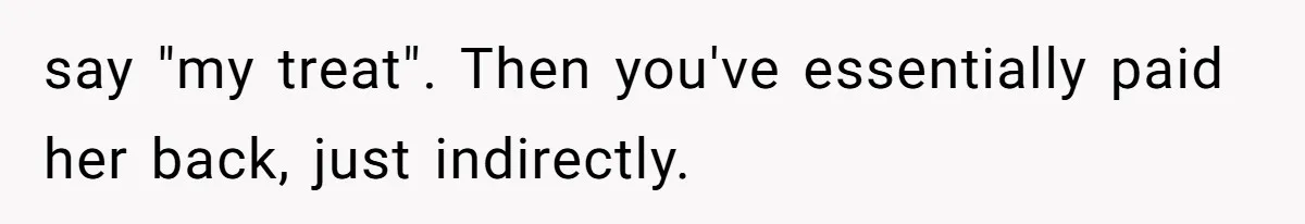 say "my treat". Then you've essentially paid her back, just indirectly.