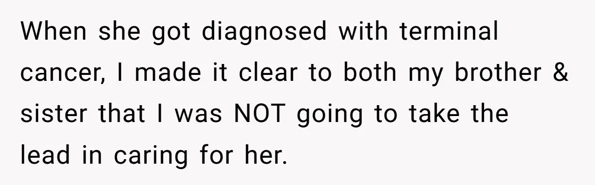 When she got diagnosed with terminal cancer, I made it clear to both my brother & sister that I was NOT going to take the lead in caring for her.
