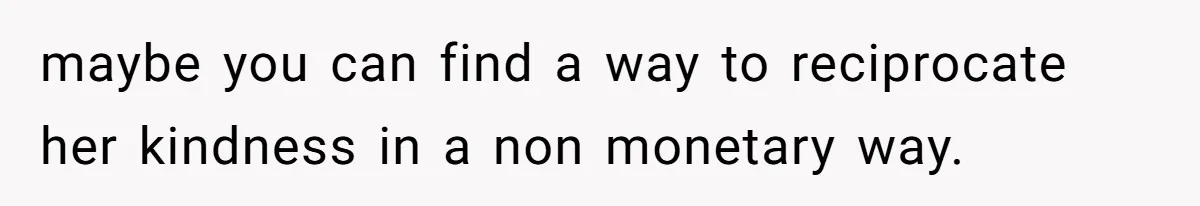 maybe you can find a way to reciprocate her kindness in a non monetary way.