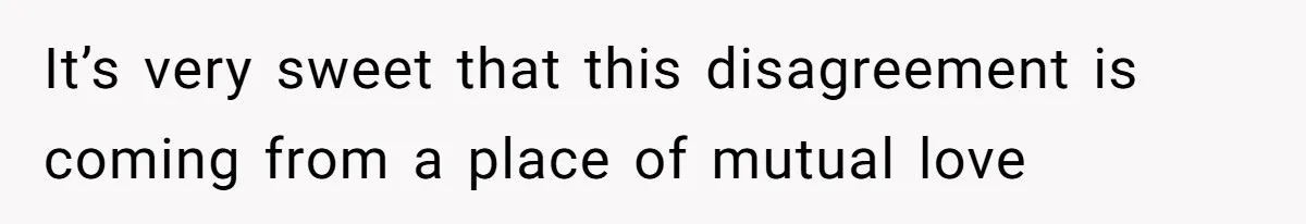 It’s very sweet that this disagreement is coming from a place of mutual love