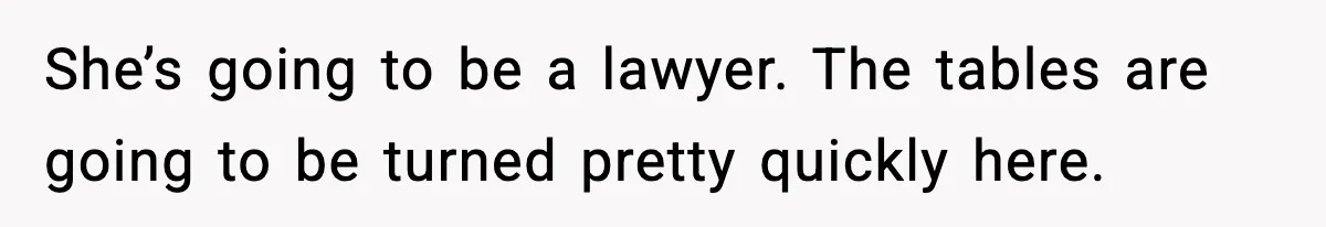 She’s going to be a lawyer. The tables are going to be turned pretty quickly here.