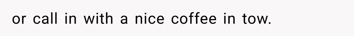 or call in with a nice coffee in tow.