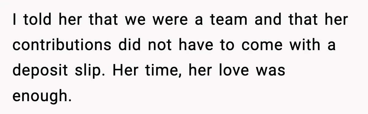 I told her that we were a team and that her contributions did not have to come with a deposit slip. Her time, her love was enough.