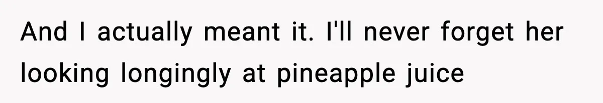And I actually meant it. I'll never forget her looking longingly at pineapple juice