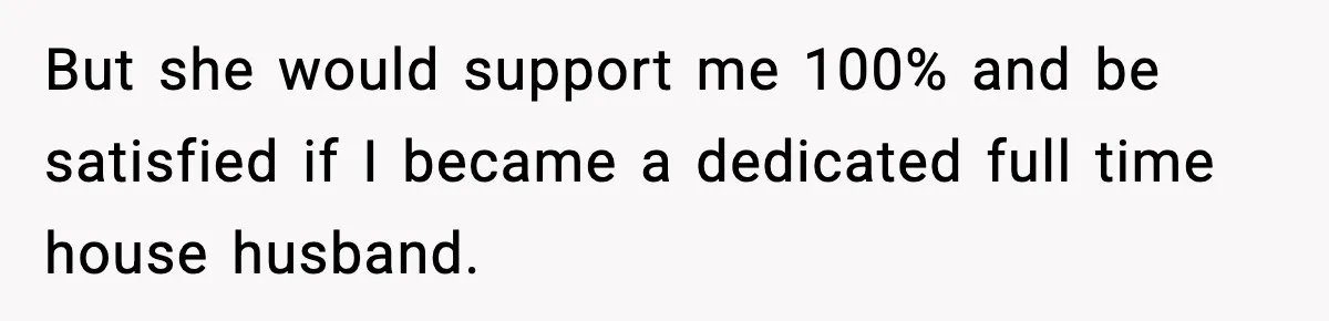 But she would support me 100% and be satisfied if I became a dedicated full time house husband.