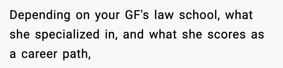 Depending on your GF's law school, what she specialized in, and what she scores as a career path,
