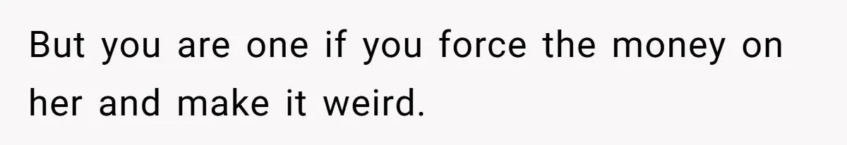 But you are one if you force the money on her and make it weird.