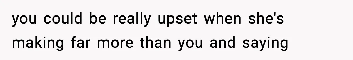 you could be really upset when she's making far more than you and saying