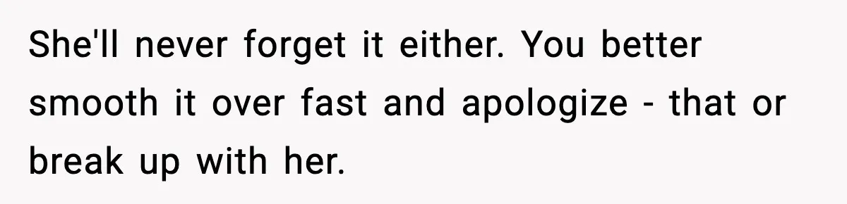 She'll never forget it either. You better smooth it over fast and apologize - that or break up with her.