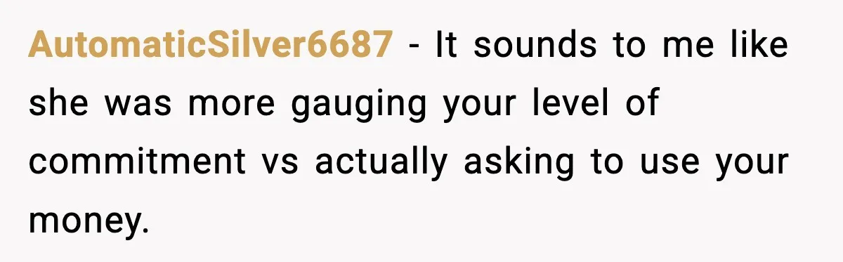 AutomaticSilver6687 − It sounds to me like she was more gauging your level of commitment vs actually asking to use your money.